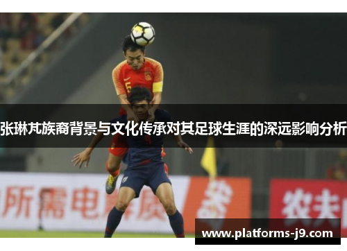 张琳芃族裔背景与文化传承对其足球生涯的深远影响分析
