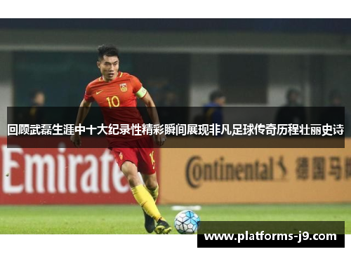 回顾武磊生涯中十大纪录性精彩瞬间展现非凡足球传奇历程壮丽史诗