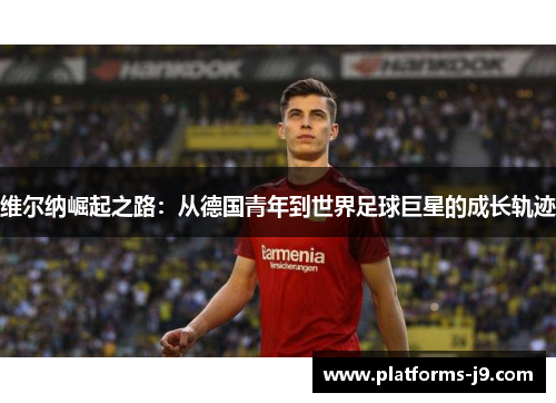 维尔纳崛起之路：从德国青年到世界足球巨星的成长轨迹