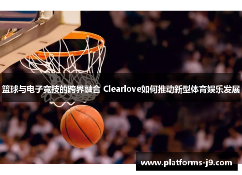 篮球与电子竞技的跨界融合 Clearlove如何推动新型体育娱乐发展